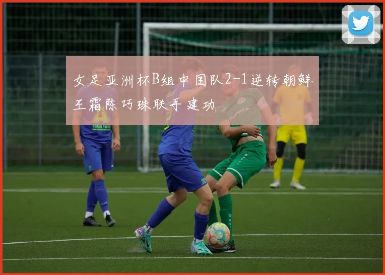 女足亚洲杯B组中国队2-1逆转朝鲜王霜陈巧珠联手建功