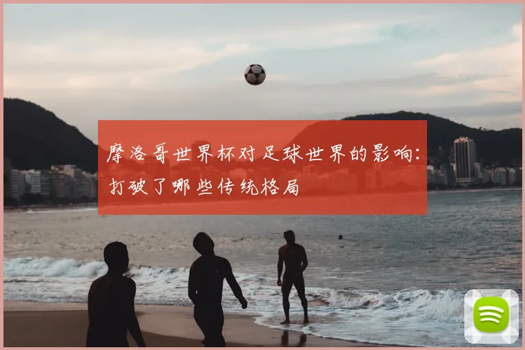 摩洛哥世界杯对足球世界的影响：打破了哪些传统格局