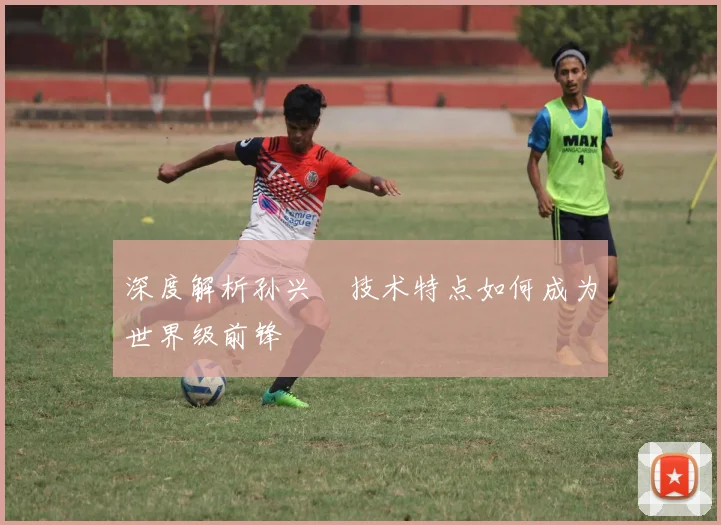 深度解析孙兴慜技术特点如何成为世界级前锋