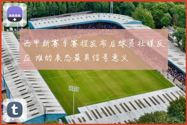 西甲新赛季赛程发布后球员社媒反应 谁的表态最具信号意义