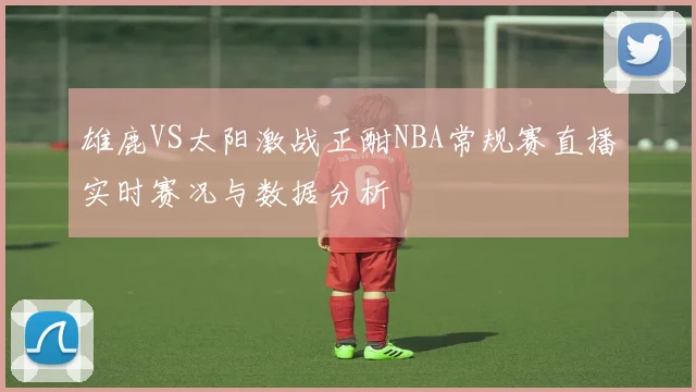 雄鹿VS太阳激战正酣NBA常规赛直播实时赛况与数据分析
